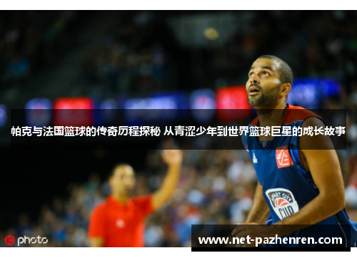 帕克与法国篮球的传奇历程探秘 从青涩少年到世界篮球巨星的成长故事 帕克与法国篮球的传奇历程探秘 从青涩少年到世界篮球巨星的成长故事