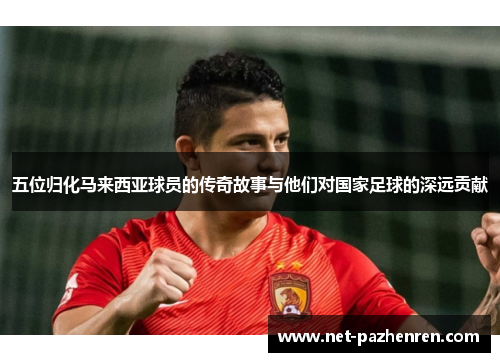 五位归化马来西亚球员的传奇故事与他们对国家足球的深远贡献 五位归化马来西亚球员的传奇故事与他们对国家足球的深远贡献