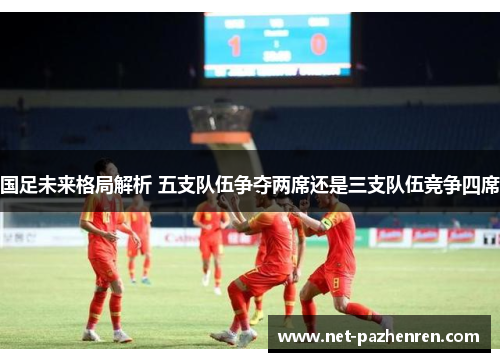 国足未来格局解析 五支队伍争夺两席还是三支队伍竞争四席