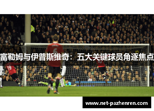 富勒姆与伊普斯维奇:五大关键球员角逐焦点 富勒姆与伊普斯维奇:五大关键球员角逐焦点