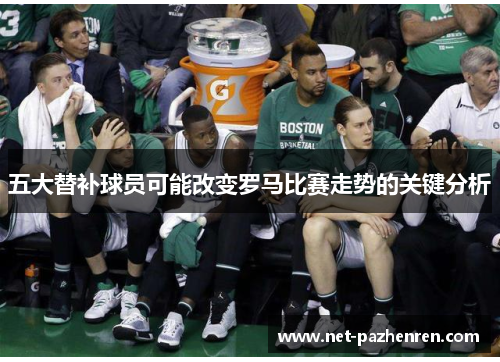 五大替补球员可能改变罗马比赛走势的关键分析 五大替补球员可能改变罗马比赛走势的关键分析