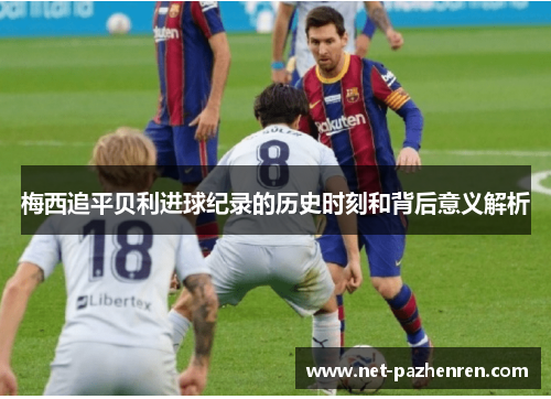 梅西追平贝利进球纪录的历史时刻和背后意义解析