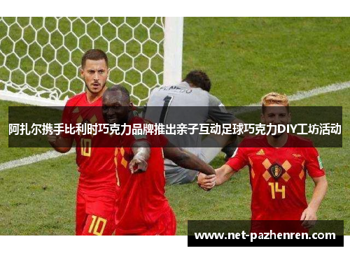 阿扎尔携手比利时巧克力品牌推出亲子互动足球巧克力DIY工坊活动