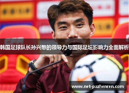 韩国足球队长孙兴慜的领导力与国际足坛影响力全面解析 韩国足球队长孙兴慜的领导力与国际足坛影响力全面解析