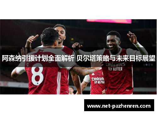 阿森纳引援计划全面解析 贝尔塔策略与未来目标展望 阿森纳引援计划全面解析 贝尔塔策略与未来目标展望